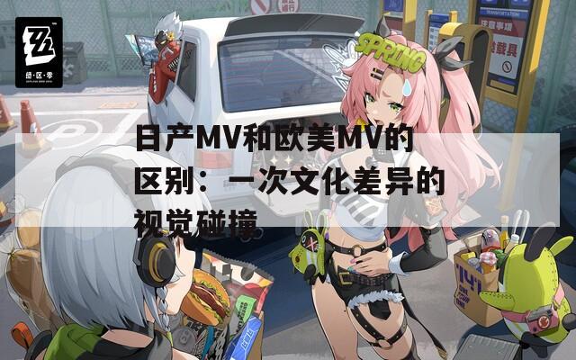 日产MV和欧美MV的区别：一次文化差异的视觉碰撞