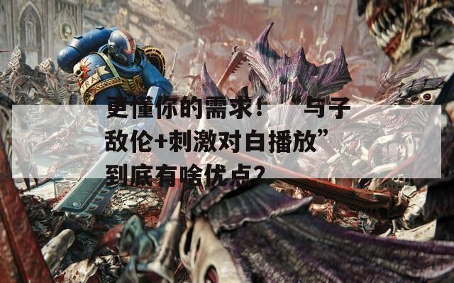 更懂你的需求！“与子敌伦+刺激对白播放”到底有啥优点？  第1张