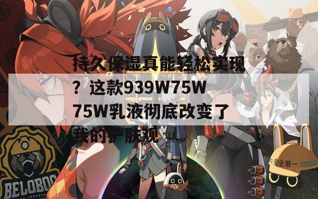 持久保湿真能轻松实现？这款939W75W75W乳液彻底改变了我的护肤观