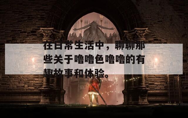 在日常生活中，聊聊那些关于噜噜色噜噜的有趣故事和体验。  第1张