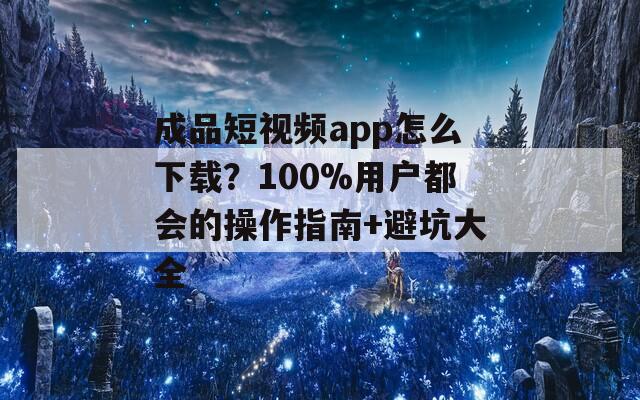 成品短视频app怎么下载？100%用户都会的操作指南+避坑大全