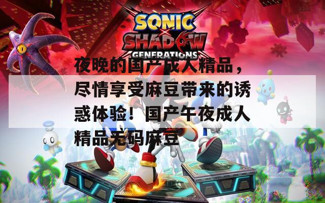 夜晚的国产成人精品，尽情享受麻豆带来的诱惑体验！国产午夜成人精品无码麻豆