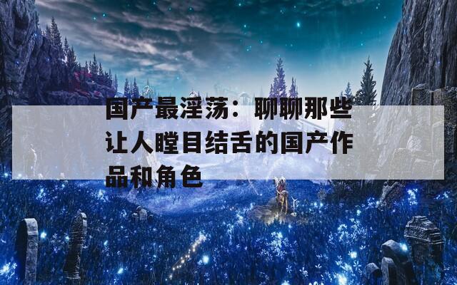 国产最淫荡：聊聊那些让人瞠目结舌的国产作品和角色