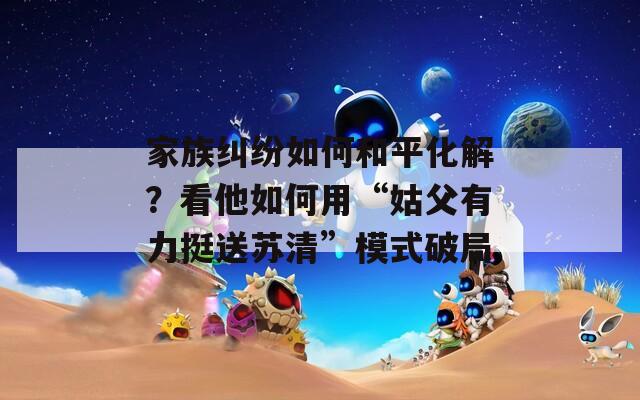 家族纠纷如何和平化解？看他如何用“姑父有力挺送苏清”模式破局