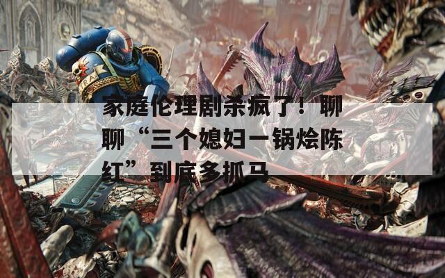 家庭伦理剧杀疯了！聊聊“三个媳妇一锅烩陈红”到底多抓马