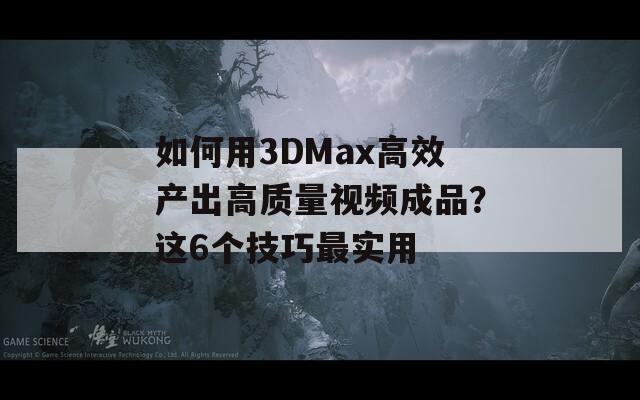 如何用3DMax高效产出高质量视频成品？这6个技巧最实用