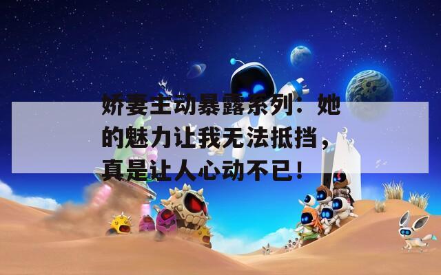 娇妻主动暴露系列：她的魅力让我无法抵挡，真是让人心动不已！