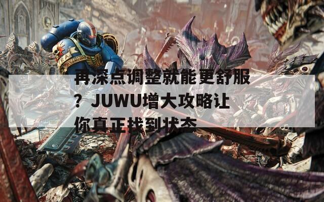 再深点调整就能更舒服？JUWU增大攻略让你真正找到状态