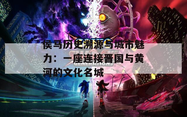 侯马历史溯源与城市魅力：一座连接晋国与黄河的文化名城