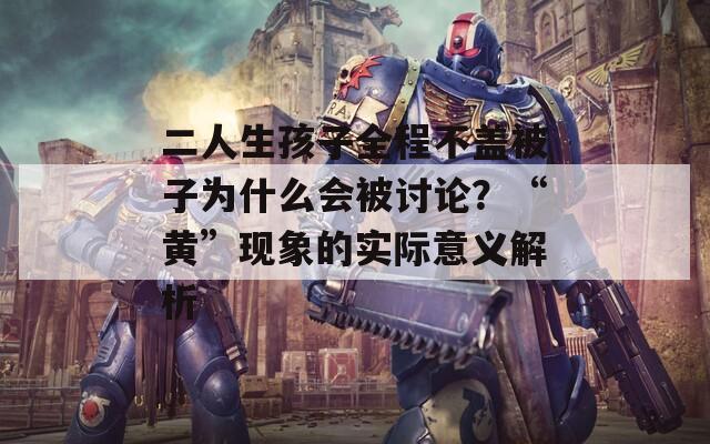 二人生孩子全程不盖被子为什么会被讨论？“黄”现象的实际意义解析