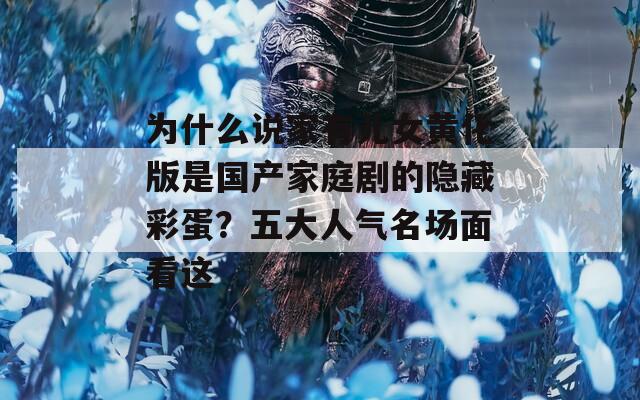 为什么说家有儿女黄化版是国产家庭剧的隐藏彩蛋？五大人气名场面看这