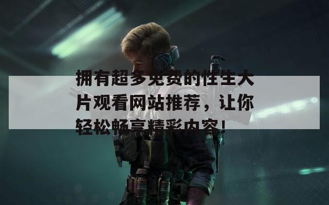 拥有超多免费的性生大片观看网站推荐，让你轻松畅享精彩内容！