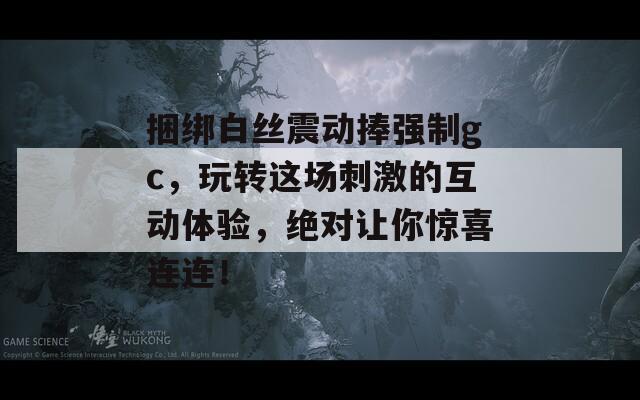 捆绑白丝震动捧强制gc，玩转这场刺激的互动体验，绝对让你惊喜连连！