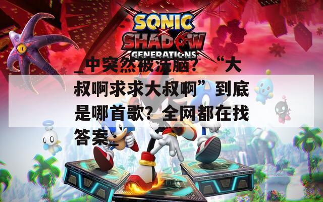 _中突然被洗脑？“大叔啊求求大叔啊”到底是哪首歌？全网都在找答案_  第1张