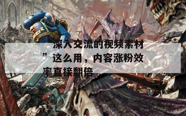 “深入交流的视频素材”这么用，内容涨粉效率直接翻倍  第1张