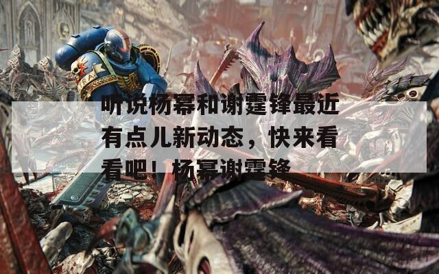 听说杨幂和谢霆锋最近有点儿新动态，快来看看吧！杨幂谢霆锋  第1张