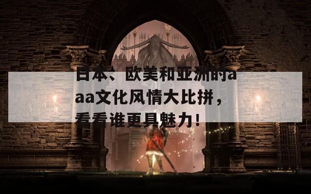 日本、欧美和亚洲的aaa文化风情大比拼，看看谁更具魅力！