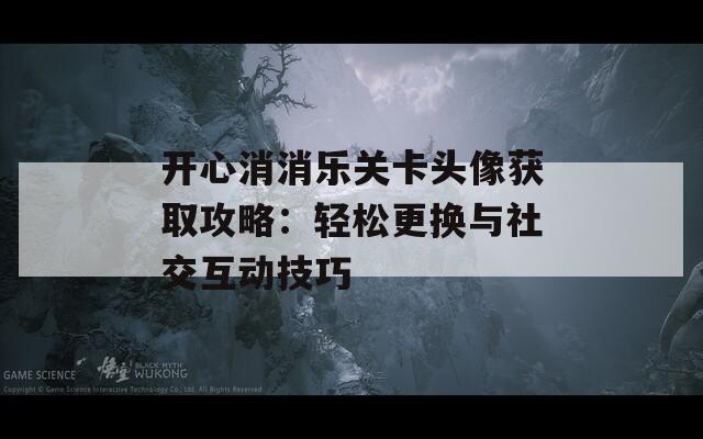 开心消消乐关卡头像获取攻略：轻松更换与社交互动技巧