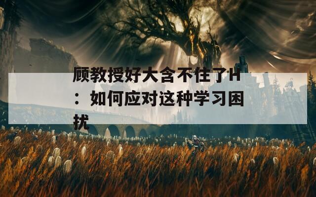 顾教授好大含不住了H：如何应对这种学习困扰