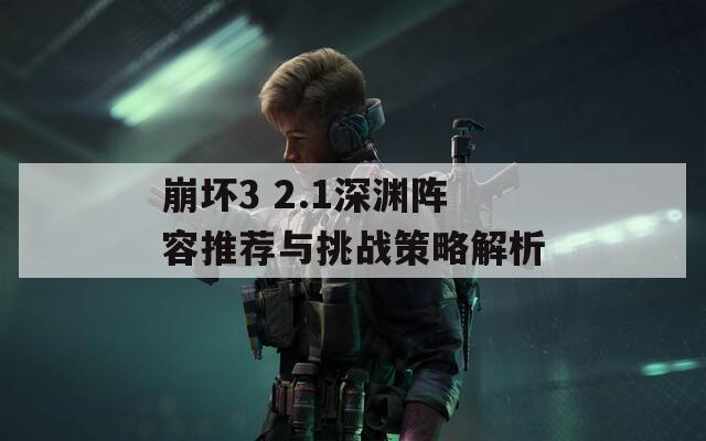 崩坏3 2.1深渊阵容推荐与挑战策略解析