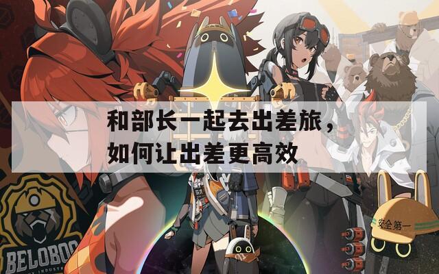 和部长一起去出差旅，如何让出差更高效