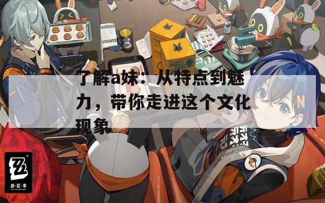 了解a妹：从特点到魅力，带你走进这个文化现象
