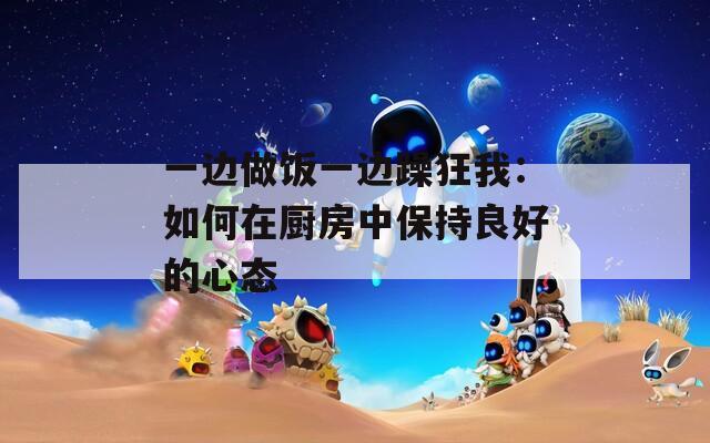 一边做饭一边躁狂我：如何在厨房中保持良好的心态