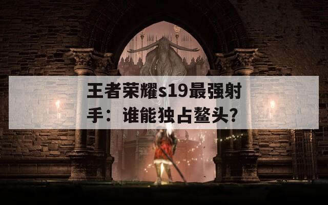 王者荣耀s19最强射手：谁能独占鳌头？