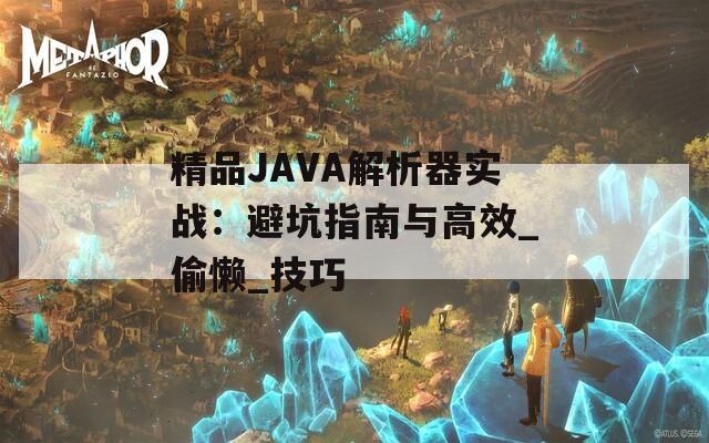 精品JAVA解析器实战：避坑指南与高效_偷懒_技巧
