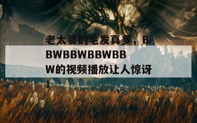 老太婆的毛发真多，BBWBBWBBWBBW的视频播放让人惊讶！