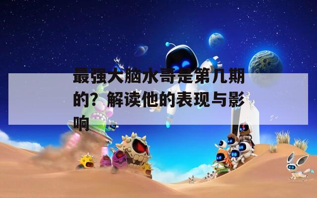 最强大脑水哥是第几期的？解读他的表现与影响