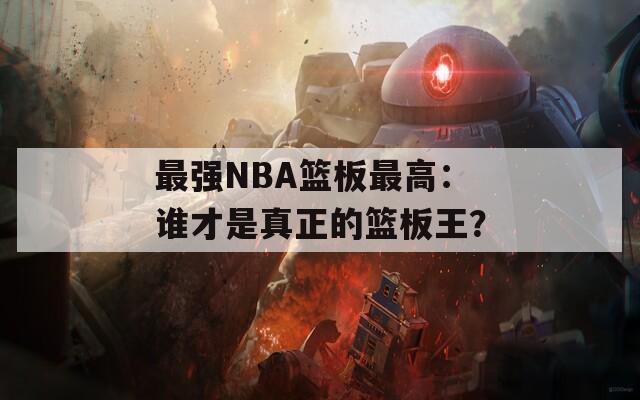 最强NBA篮板最高：谁才是真正的篮板王？
