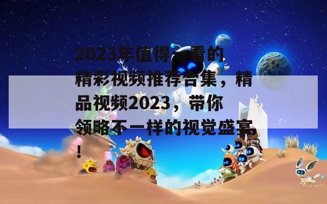 2023年值得一看的精彩视频推荐合集，精品视频2023，带你领略不一样的视觉盛宴！