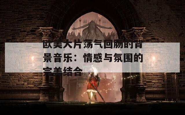 欧美大片荡气回肠的背景音乐：情感与氛围的完美结合