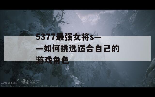 5377最强女将s——如何挑选适合自己的游戏角色