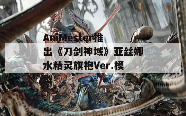 AniMester推出《刀剑神域》亚丝娜水精灵旗袍Ver.模型