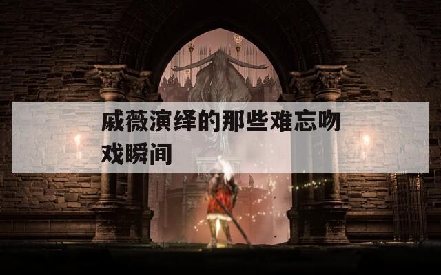 戚薇演绎的那些难忘吻戏瞬间