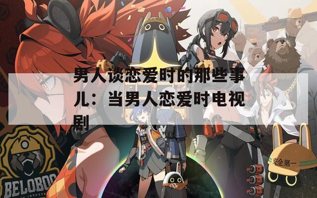 男人谈恋爱时的那些事儿：当男人恋爱时电视剧