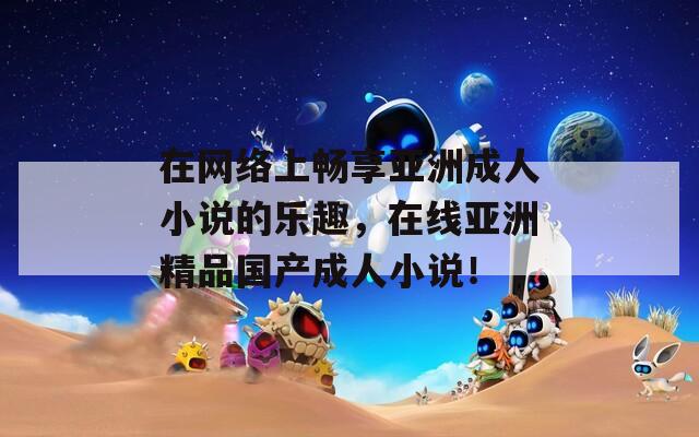 在网络上畅享亚洲成人小说的乐趣，在线亚洲精品国产成人小说！