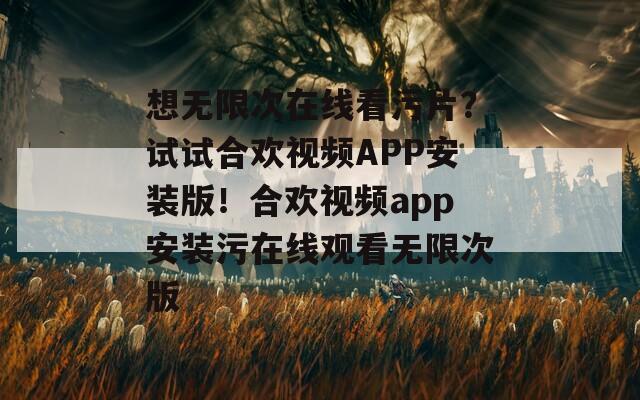 想无限次在线看污片？试试合欢视频APP安装版！合欢视频app安装污在线观看无限次版