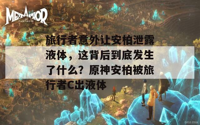 旅行者意外让安柏泄露液体，这背后到底发生了什么？原神安柏被旅行者C出液体