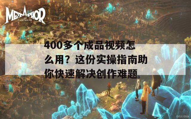 400多个成品视频怎么用？这份实操指南助你快速解决创作难题
