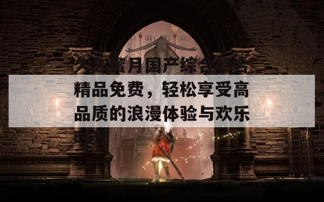 久久蜜月国产综合精合精品免费，轻松享受高品质的浪漫体验与欢乐时光