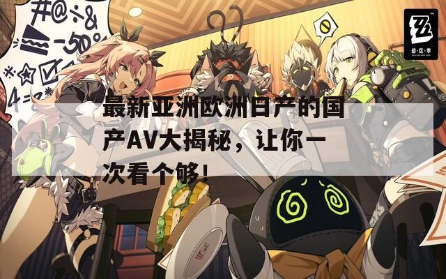 最新亚洲欧洲日产的国产AV大揭秘，让你一次看个够！