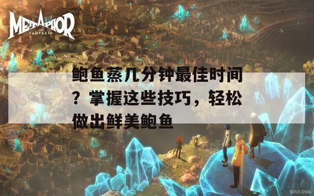 鲍鱼蒸几分钟最佳时间？掌握这些技巧，轻松做出鲜美鲍鱼