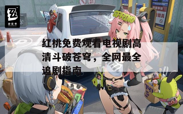 红桃免费观看电视剧高清斗破苍穹，全网最全追剧指南