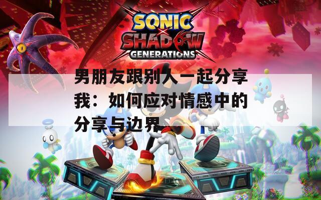 男朋友跟别人一起分享我：如何应对情感中的分享与边界