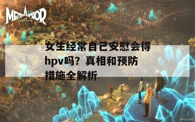女生经常自己安慰会得hpv吗？真相和预防措施全解析