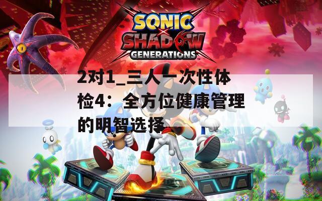 2对1_三人一次性体检4：全方位健康管理的明智选择