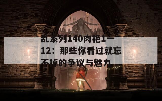 乱系列140肉艳1一12：那些你看过就忘不掉的争议与魅力
